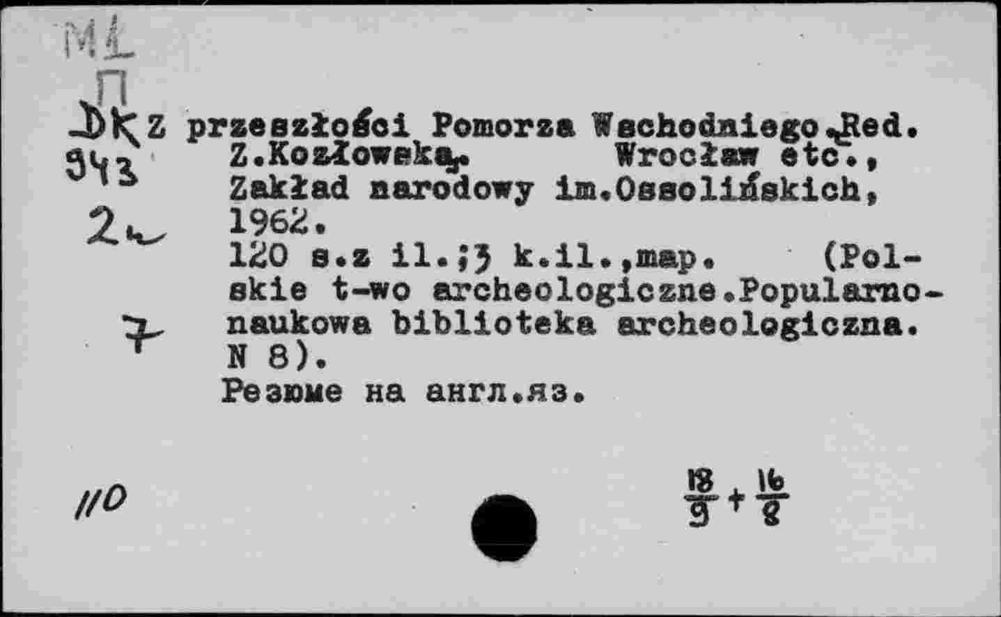 ﻿J)IC Z przeszlo^oi Pomorza Waehodaiego JRed.
ju, Z.KozIowpk%.	Wroclaw etc.,
Zaklad aarodowy im.Oaaoli^skich, 2u, 1962.
120 s.z il.J5 k.il.,map. (Pol-
skie t-wo archeologiczne.Popularno-
X naukowa biblioteka archeologiczna.
N 8).
Резюме на англ.яз.